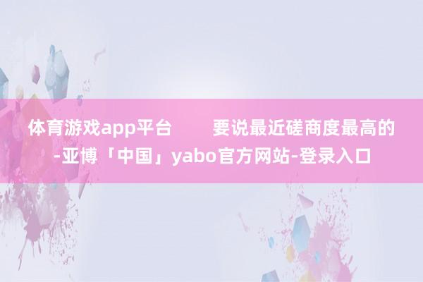 体育游戏app平台        要说最近磋商度最高的-亚博「中国」yabo官方网站-登录入口