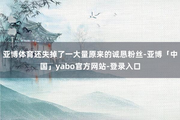 亚博体育还失掉了一大量原来的诚恳粉丝-亚博「中国」yabo官方网站-登录入口