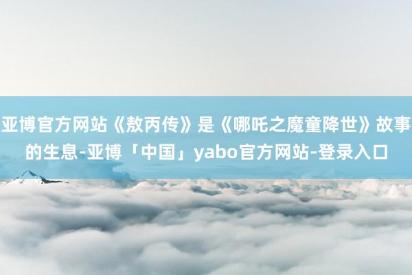 亚博官方网站《敖丙传》是《哪吒之魔童降世》故事的生息-亚博「中国」yabo官方网站-登录入口