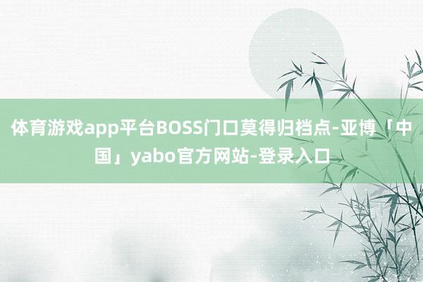 体育游戏app平台BOSS门口莫得归档点-亚博「中国」yabo官方网站-登录入口