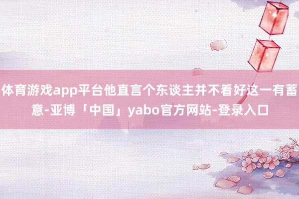 体育游戏app平台他直言个东谈主并不看好这一有蓄意-亚博「中国」yabo官方网站-登录入口