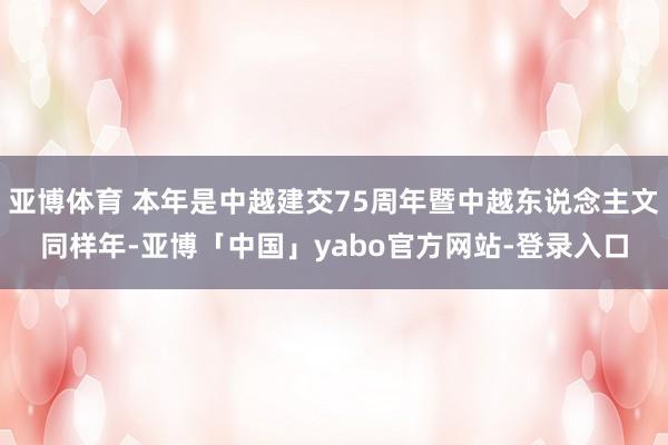 亚博体育 本年是中越建交75周年暨中越东说念主文同样年-亚博「中国」yabo官方网站-登录入口