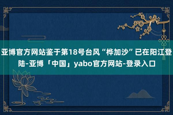 亚博官方网站鉴于第18号台风“桦加沙”已在阳江登陆-亚博「中国」yabo官方网站-登录入口