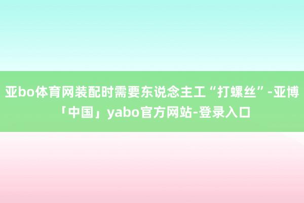 亚bo体育网装配时需要东说念主工“打螺丝”-亚博「中国」yabo官方网站-登录入口