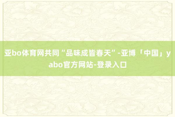 亚bo体育网共同“品味成皆春天”-亚博「中国」yabo官方网站-登录入口