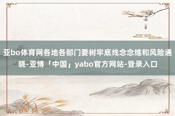 亚bo体育网各地各部门要树牢底线念念维和风险通晓-亚博「中国」yabo官方网站-登录入口