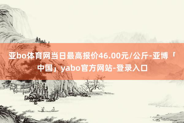 亚bo体育网当日最高报价46.00元/公斤-亚博「中国」yabo官方网站-登录入口
