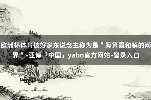 欧洲杯体育被好多东说念主称为是＂筹算最和解的问界＂-亚博「中国」yabo官方网站-登录入口
