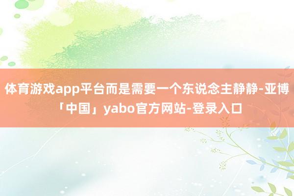 体育游戏app平台而是需要一个东说念主静静-亚博「中国」yabo官方网站-登录入口