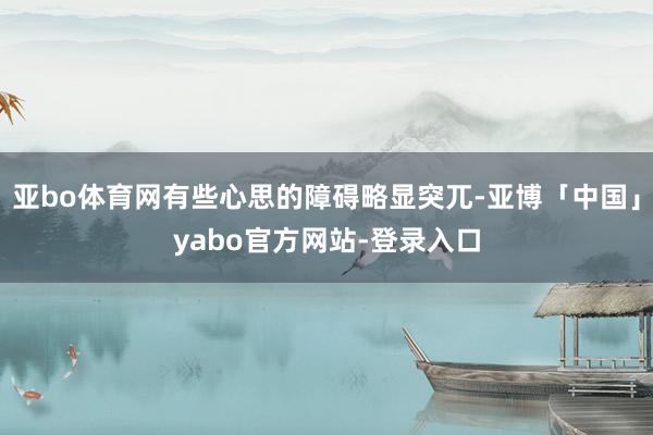 亚bo体育网有些心思的障碍略显突兀-亚博「中国」yabo官方网站-登录入口