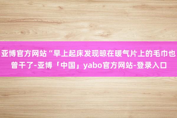 亚博官方网站“早上起床发现晾在暖气片上的毛巾也曾干了-亚博「中国」yabo官方网站-登录入口