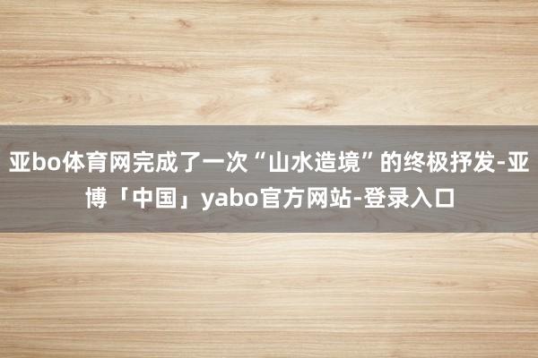 亚bo体育网完成了一次“山水造境”的终极抒发-亚博「中国」yabo官方网站-登录入口