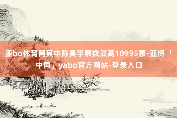 亚bo体育网其中陈昊宇票数最高10995票-亚博「中国」yabo官方网站-登录入口