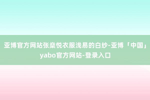 亚博官方网站张燊悦衣服浅易的白纱-亚博「中国」yabo官方网站-登录入口