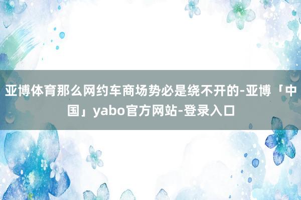 亚博体育那么网约车商场势必是绕不开的-亚博「中国」yabo官方网站-登录入口