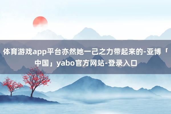 体育游戏app平台亦然她一己之力带起来的-亚博「中国」yabo官方网站-登录入口