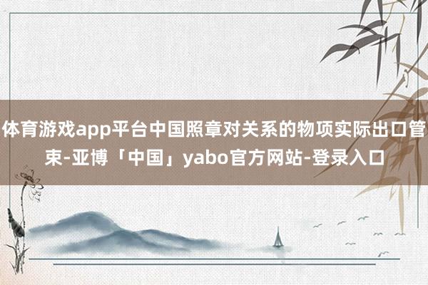体育游戏app平台中国照章对关系的物项实际出口管束-亚博「中国」yabo官方网站-登录入口
