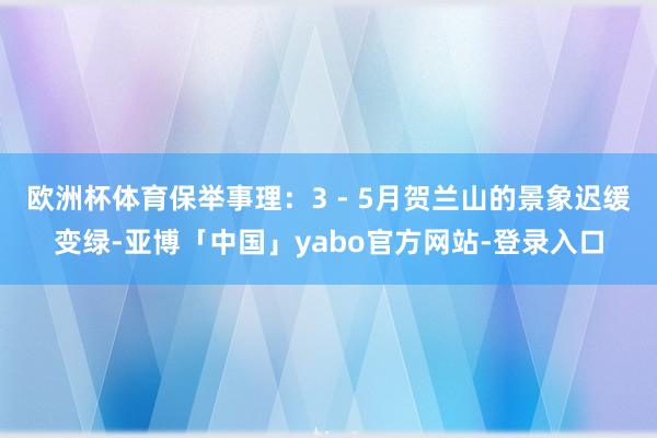 欧洲杯体育保举事理:3 - 5月贺兰山的景象迟缓变绿-亚博「中国」yabo官方网站-登录入口