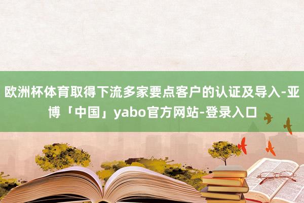 欧洲杯体育取得下流多家要点客户的认证及导入-亚博「中国」yabo官方网站-登录入口