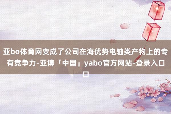 亚bo体育网变成了公司在海优势电轴类产物上的专有竞争力-亚博「中国」yabo官方网站-登录入口