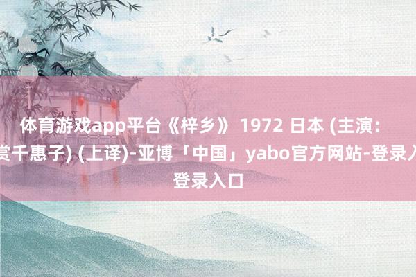 体育游戏app平台《梓乡》 1972 日本 (主演： 倍赏千惠子) (上译)-亚博「中国」yabo官方网站-登录入口