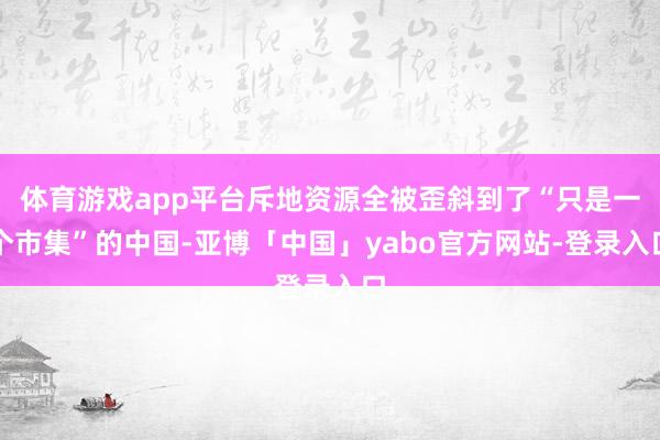 体育游戏app平台斥地资源全被歪斜到了“只是一个市集”的中国-亚博「中国」yabo官方网站-登录入口