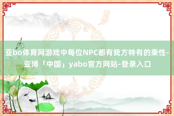 亚bo体育网游戏中每位NPC都有我方特有的秉性-亚博「中国」yabo官方网站-登录入口