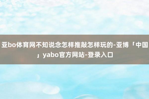 亚bo体育网不知说念怎样推敲怎样玩的-亚博「中国」yabo官方网站-登录入口
