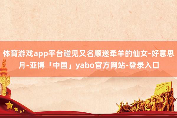 体育游戏app平台碰见又名顺遂牵羊的仙女-好意思月-亚博「中国」yabo官方网站-登录入口