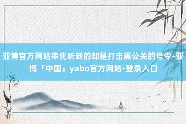 亚博官方网站率先听到的却是打击黑公关的号令-亚博「中国」yabo官方网站-登录入口