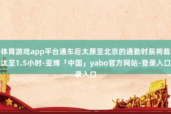体育游戏app平台通车后太原至北京的通勤时辰将裁汰至1.5小时-亚博「中国」yabo官方网站-登录入口
