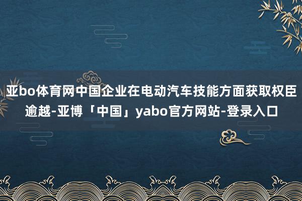 亚bo体育网中国企业在电动汽车技能方面获取权臣逾越-亚博「中国」yabo官方网站-登录入口