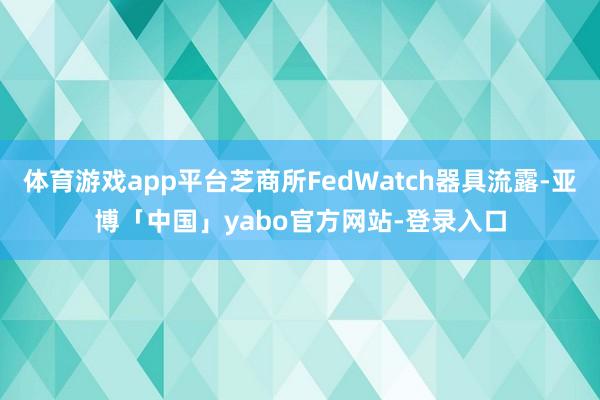 体育游戏app平台芝商所FedWatch器具流露-亚博「中国」yabo官方网站-登录入口