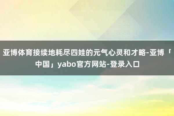 亚博体育接续地耗尽四娃的元气心灵和才略-亚博「中国」yabo官方网站-登录入口