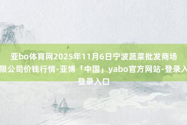 亚bo体育网2025年11月6日宁波蔬菜批发商场有限公司价钱行情-亚博「中国」yabo官方网站-登录入口