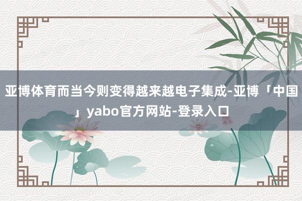 亚博体育而当今则变得越来越电子集成-亚博「中国」yabo官方网站-登录入口