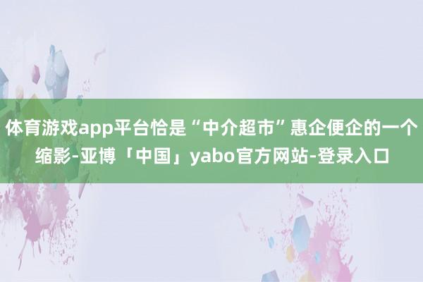 体育游戏app平台恰是“中介超市”惠企便企的一个缩影-亚博「中国」yabo官方网站-登录入口