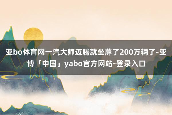 亚bo体育网一汽大师迈腾就坐蓐了200万辆了-亚博「中国」yabo官方网站-登录入口