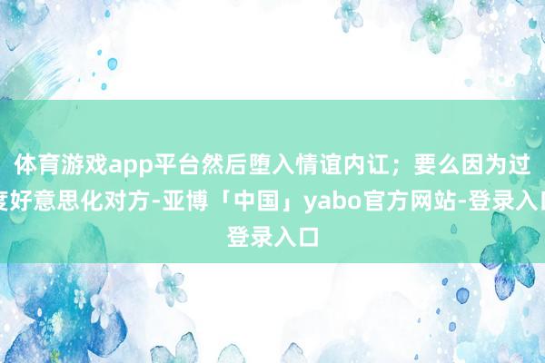 体育游戏app平台然后堕入情谊内讧；要么因为过度好意思化对方-亚博「中国」yabo官方网站-登录入口