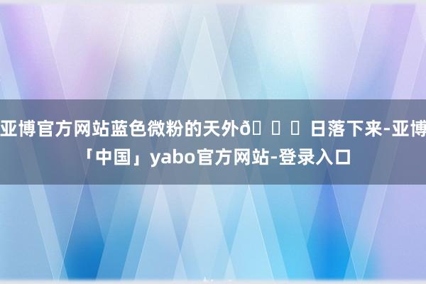 亚博官方网站蓝色微粉的天外🌌日落下来-亚博「中国」yabo官方网站-登录入口