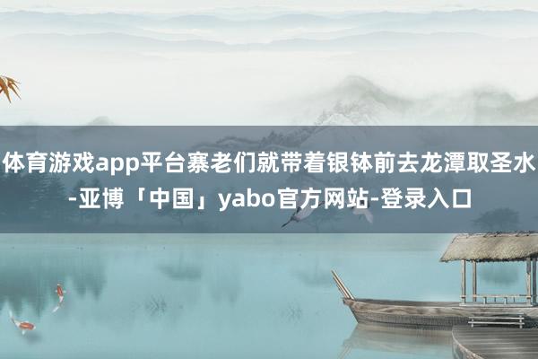 体育游戏app平台寨老们就带着银钵前去龙潭取圣水-亚博「中国」yabo官方网站-登录入口