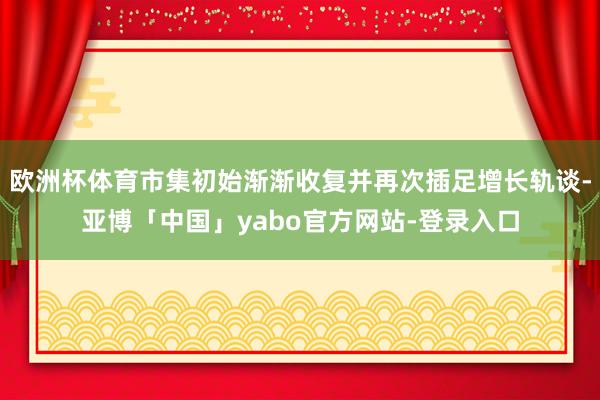 欧洲杯体育市集初始渐渐收复并再次插足增长轨谈-亚博「中国」yabo官方网站-登录入口