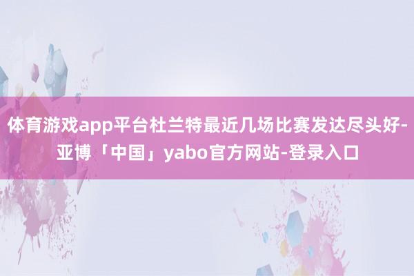 体育游戏app平台杜兰特最近几场比赛发达尽头好-亚博「中国」yabo官方网站-登录入口