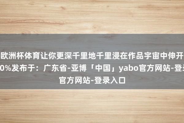 欧洲杯体育让你更深千里地千里浸在作品宇宙中伸开剩余90%发布于：广东省-亚博「中国」yabo官方网站-登录入口