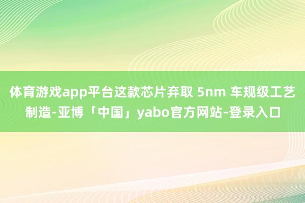 体育游戏app平台这款芯片弃取 5nm 车规级工艺制造-亚博「中国」yabo官方网站-登录入口