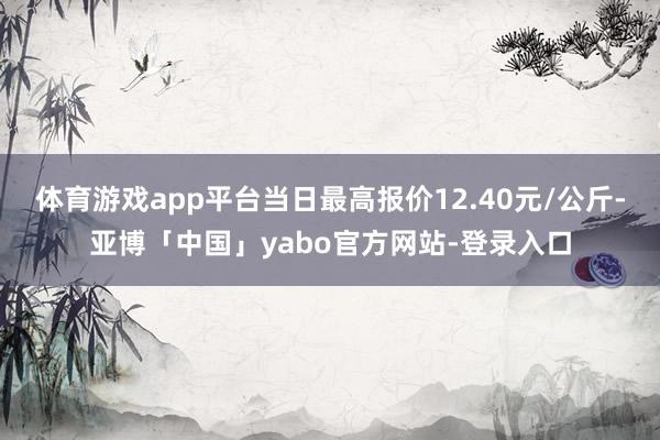 体育游戏app平台当日最高报价12.40元/公斤-亚博「中国」yabo官方网站-登录入口