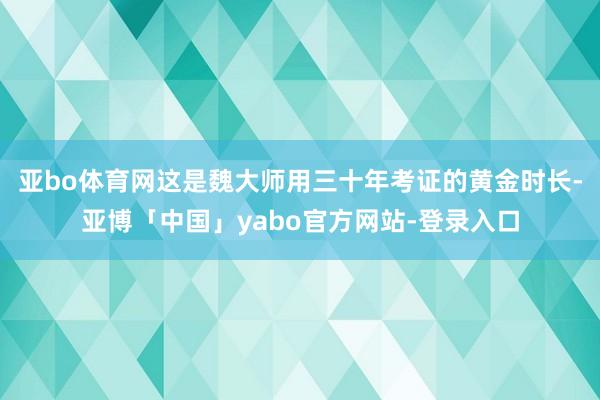亚bo体育网这是魏大师用三十年考证的黄金时长-亚博「中国」yabo官方网站-登录入口
