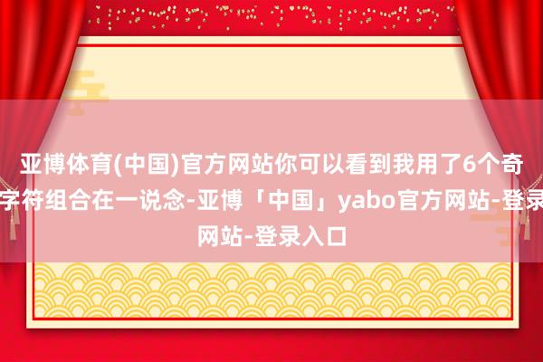 亚博体育(中国)官方网站你可以看到我用了6个奇怪的字符组合在一说念-亚博「中国」yabo官方网站-登录入口