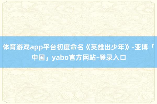 体育游戏app平台初度命名《英雄出少年》-亚博「中国」yabo官方网站-登录入口