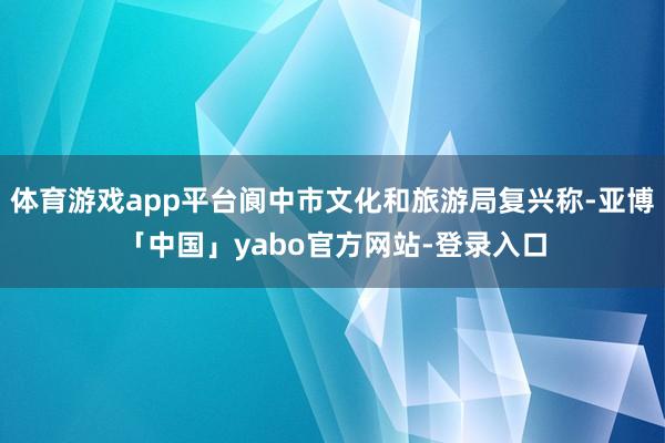 体育游戏app平台阆中市文化和旅游局复兴称-亚博「中国」yabo官方网站-登录入口
